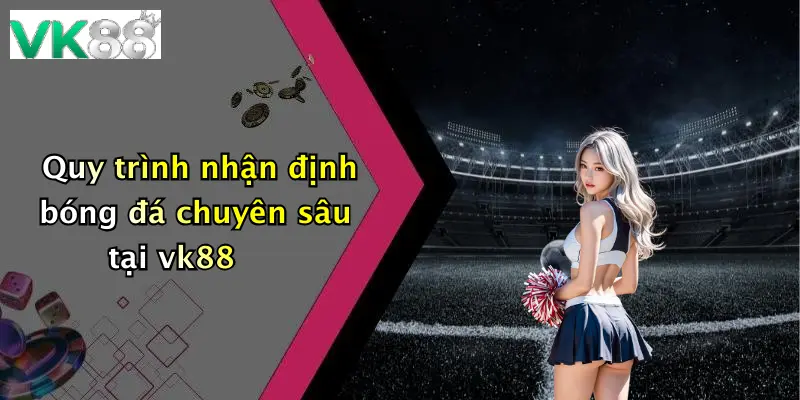 Quy trình nhận định bóng đá chuyên sâu tại vk88