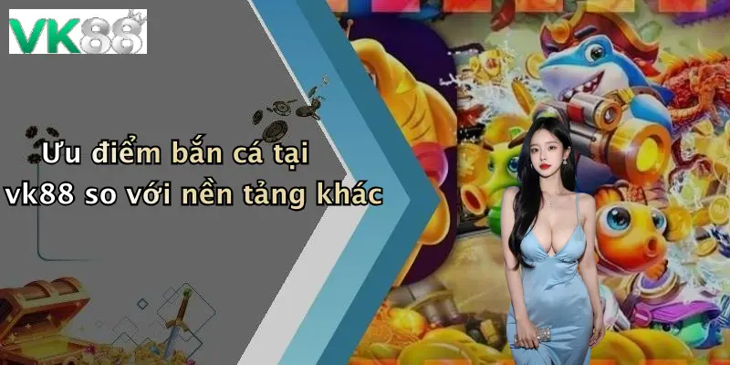 Ưu điểm bắn cá tại vk88 so với nền tảng khác